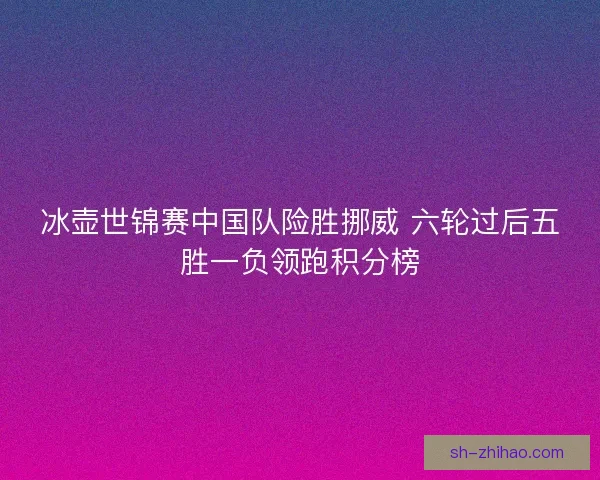 冰壶世锦赛中国队险胜挪威 六轮过后五胜一负领跑积分榜