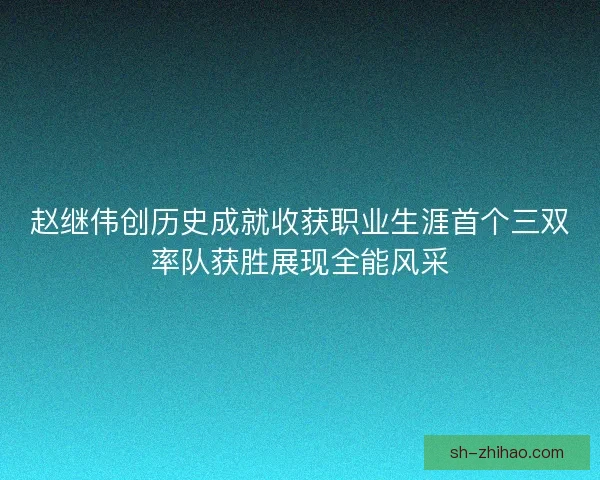 赵继伟创历史成就收获职业生涯首个三双率队获胜展现全能风采